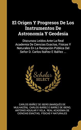 El Origen Y Progresos De Los Instrumentos De Astronomía Y Geodesia Discursos Leídos Ante La Real Academia De Ciencias Exactas, Físicas Y Naturales En La Recepción Pública Del Señor D. Carlos Ibáñez E Ibáñez ...