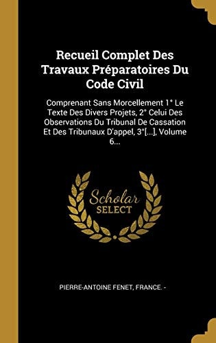 Recueil Complet Des Travaux Préparatoires Du Code Civil Comprenant Sans Morcellement 1° Le Texte Des Divers Projets, 2° Celui Des Observations Du Tribunal De Cassation Et Des Tribunaux D'appel, 3°[...], Volume 6...