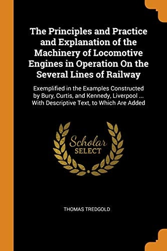 The Principles and Practice and Explanation of the Machinery of Locomotive Engines in Operation On the Several Lines of Railway Exemplified in the Examples Constructed by Bury, Curtis, and Kennedy, Liverpool ... With Descriptive Text, to Which Are Added