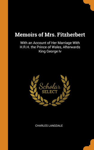 Memoirs of Mrs. Fitzherbert With an Account of Her Marriage with H.R.H. the Prince of Wales, Afterwards King George IV
