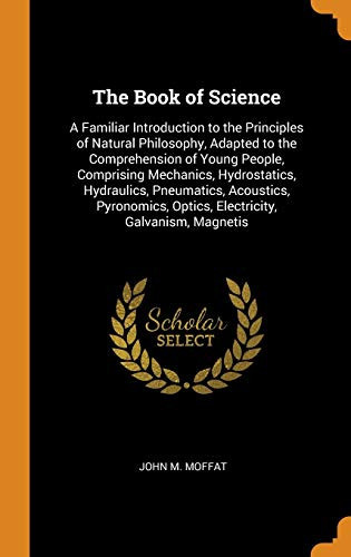 The Book of Science A Familiar Introduction to the Principles of Natural Philosophy, Adapted to the Comprehension of Young People, Comprising Mechanics, Hydrostatics, Hydraulics, Pneumatics, Acoustics, Pyronomics, Optics, Electricity, Galvanism, Magnetis