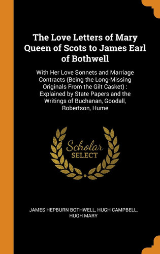 The Love Letters of Mary Queen of Scots to James Earl of Bothwell With Her Love Sonnets and Marriage Contracts (Being the Long-Missing Originals From the Gilt Casket): Explained by State Papers and the Writings of Buchanan, Goodall, Robertson, Hume