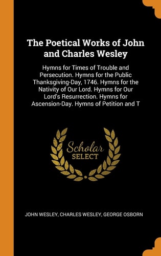 The Poetical Works of John and Charles Wesley Hymns for Times of Trouble and Persecution. Hymns for the Public Thanksgiving-Day, 1746. Hymns for the Nativity of Our Lord. Hymns for Our Lord's Resurrection. Hymns for Ascension-Day. Hymns of Petition and T