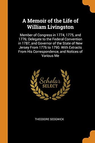 A Memoir of the Life of William Livingston Member of Congress in 1774, 1775, and 1776; Delegate to the Federal Convention in 1787, and Governor of the State of New Jersey From 1776 to 1790. With Extracts From His Correspondence, and Notices of Various Me