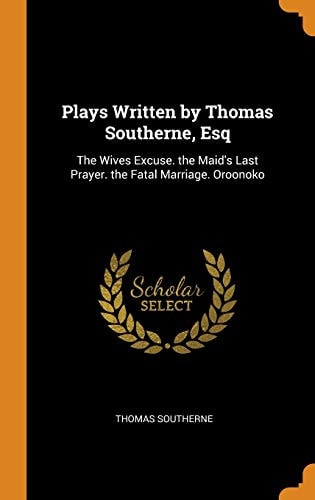 Plays Written by Thomas Southerne, Esq The Wives Excuse. the Maid's Last Prayer. the Fatal Marriage. Oroonoko