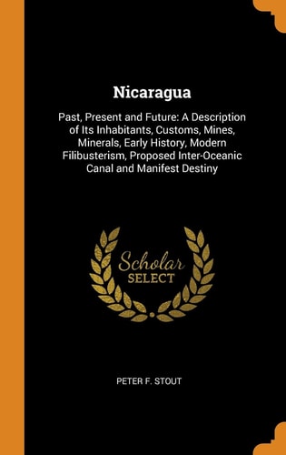 Nicaragua Past, Present and Future: a Description of Its Inhabitants, Customs, Mines, Minerals, Early History, Modern Filibusterism, Proposed Inter-Oceanic Canal and Manifest Destiny