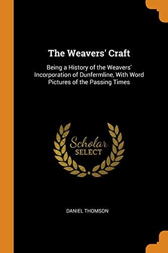 The Weavers' Craft Being a History of the Weavers' Incorporation of Dunfermline, with Word Pictures of the Passing Times