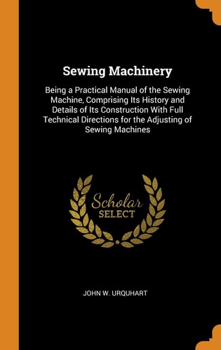Sewing Machinery Being a Practical Manual of the Sewing Machine, Comprising Its History and Details of Its Construction with Full Technical Directions for the Adjusting of Sewing Machines