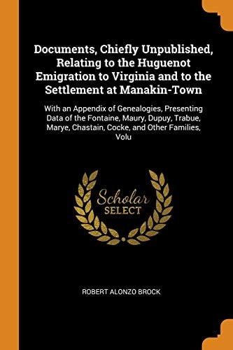Documents, Chiefly Unpublished, Relating to the Huguenot Emigration to Virginia and to the Settlement at Manakin-Town With an Appendix of Genealogies, Presenting Data of the Fontaine, Maury, Dupuy, Trabue, Marye, Chastain, Cocke, and Other Families, Volu