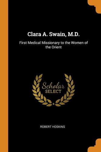 Clara A. Swain, M.D. First Medical Missionary to the Women of the Orient