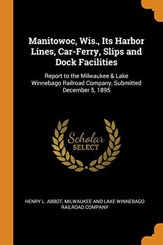 Manitowoc, Wis. , Its Harbor Lines, Car-Ferry, Slips and Dock Facilities Report to the Milwaukee & Lake Winnebago Railroad Company, Submitted December 5 1895