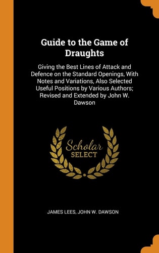 Guide to the Game of Draughts Giving the Best Lines of Attack and Defence on the Standard Openings, With Notes and Variations, Also Selected Useful Positions by Various Authors; Revised and Extended by John W. Dawson