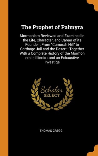 The Prophet of Palmyra Mormonism Reviewed and Examined in the Life, Character, and Career of Its Founder: From Cumorah Hill to Carthage Jail and the Desert: Together With a Complete History of the Mormon Era in Illinois: and an Exhaustive Investiga