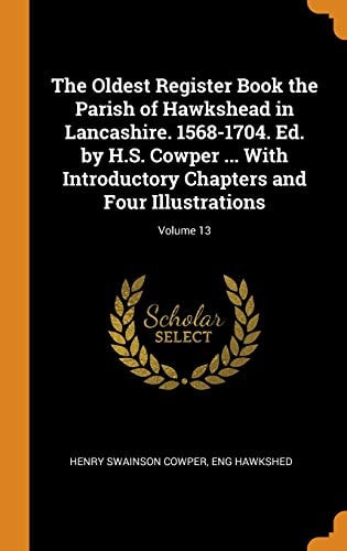The Oldest Register Book the Parish of Hawkshead in Lancashire. 1568-1704. Ed. by H.S. Cowper ... With Introductory Chapters and Four Illustrations; Volume 13
