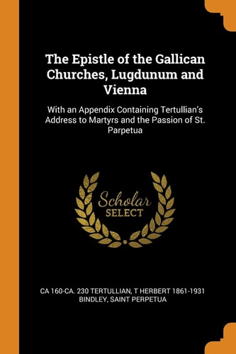 The Epistle of the Gallican Churches, Lugdunum and Vienna With an Appendix Containing Tertullian's Address to Martyrs and the Passion of St. Perpetua