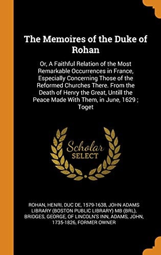 The Memoires of the Duke of Rohan Or, A Faithful Relation of the Most Remarkable Occurrences in France, Especially Concerning Those of the Reformed Churches There. From the Death of Henry the Great, Untill the Peace Made With Them, in June, 1629; Toget