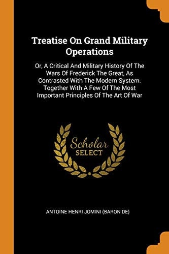Treatise on Grand Military Operations Or, a Critical and Military History of the Wars of Frederick the Great, as Contrasted with the Modern System. Together with a Few of the Most Important Principles of the Art of War