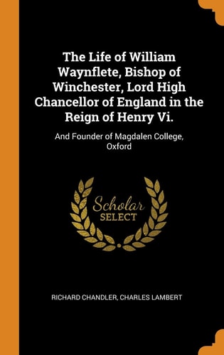 The Life of William Waynflete, Bishop of Winchester, Lord High Chancellor of England in the Reign of Henry VI. And Founder of Magdalen College, Oxford