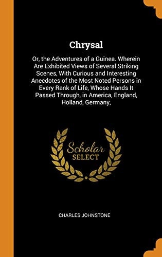 Chrysal Or, the Adventures of a Guinea. Wherein Are Exhibited Views of Several Striking Scenes, with Curious and Interesting Anecdotes of the Most Noted Persons in Every Rank of Life, Whose Hands It Passed Through, in America, England, Holland, Germany,
