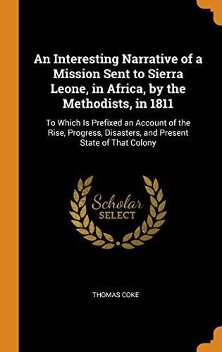 An Interesting Narrative of a Mission Sent to Sierra Leone, in Africa, by the Methodists, In 1811 To Which Is Prefixed an Account of the Rise, Progress, Disasters, and Present State of That Colony