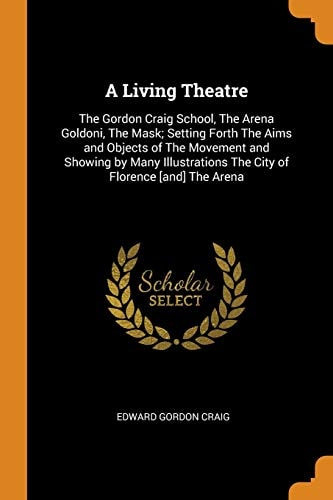 A Living Theatre The Gordon Craig School, the Arena Goldoni, the Mask; Setting Forth the Aims and Objects of the Movement and Showing by Many Illustrations the City of Florence [and] the Arena