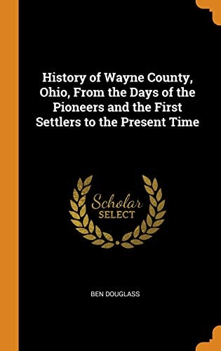 History of Wayne County, Ohio, from the Days of the Pioneers and the First Settlers to the Present Time