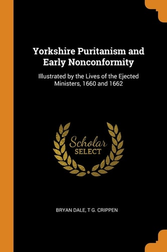 Yorkshire Puritanism and Early Nonconformity Illustrated by the Lives of the Ejected Ministers, 1660 and 1662