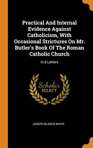 Practical and Internal Evidence Against Catholicism, with Occasional Strictures on Mr. Butler's Book of the Roman Catholic Church In 6 Letters
