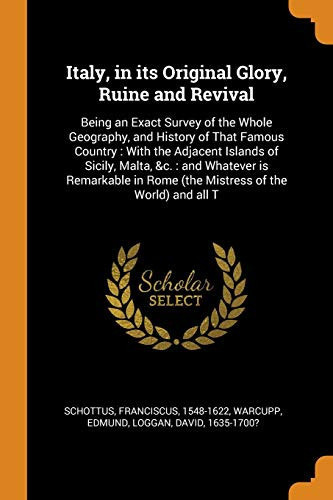 Italy, in Its Original Glory, Ruine and Revival Being an Exact Survey of the Whole Geography, and History of That Famous Country: With the Adjacent Islands of Sicily, Malta, &c.: And Whatever Is Remarkable in Rome (the Mistress of the World) and All T