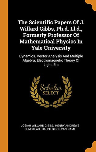 The Scientific Papers of J. Willard Gibbs, Ph.D. LL.D., Formerly Professor of Mathematical Physics in Yale University Dynamics. Vector Analysis and Multiple Algebra. Electromagnetic Theory of Light, Etc