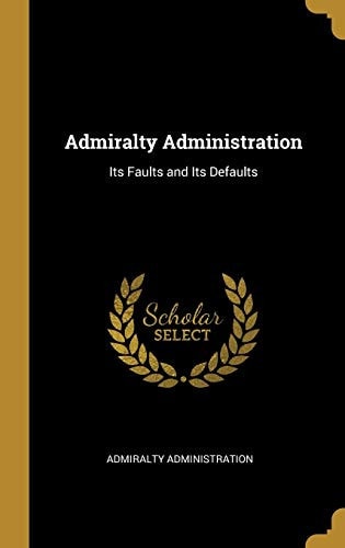 Admiralty Administration Its Faults and Its Defaults