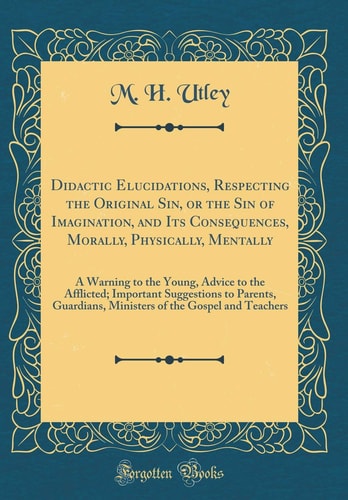 Didactic Elucidations, Respecting the Original Sin, Or the Sin of Imagination, and Its Consequences, Morally, Physically, Mentally A Warning to the Young, Advice to the Afflicted; Important Suggestions to Parents, Guardians, Ministers of the Gospel and T