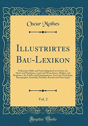 Illustrirtes Bau-Lexikon, Vol. 2 Praktisches Hülfs-Und Nachschlagebuch Im Gebiete Des Hoch-Und Flachbaues, Land-Und Wasserbaues, Mühlen-Und Bergbaues, Der Schiffs-Und Kriegsbaukunst, Sowie Der Mythologie, Ikonographie, Symbolik, Heraldik, Botanik Und M