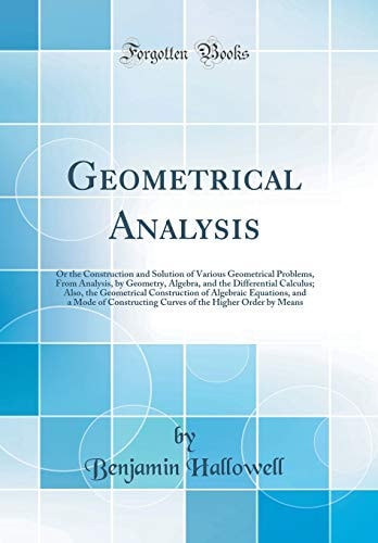 Geometrical Analysis Or the Construction and Solution of Various Geometrical Problems, from Analysis, by Geometry, Algebra, and the Differential Calculus; Also, the Geometrical Construction of Algebraic Equations, and a Mode of Constructing Curves of The