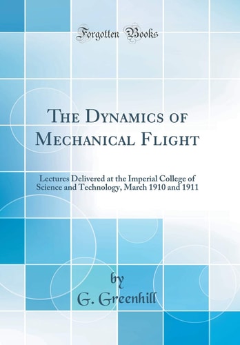 The Dynamics of Mechanical Flight Lectures Delivered at the Imperial College of Science and Technology, March 1910 and 1911 (Classic Reprint)