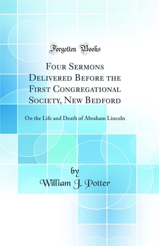 Four Sermons Delivered Before the First Congregational Society, New Bedford On the Life and Death of Abraham Lincoln (Classic Reprint)