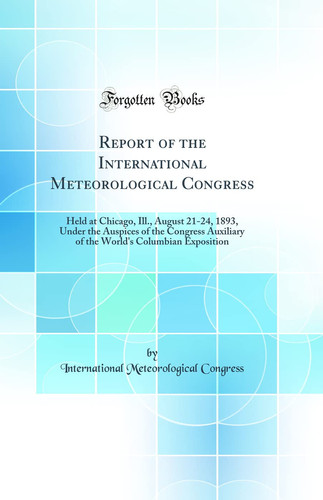 Report of the International Meteorological Congress Held at Chicago, Ill. , August 21-24, 1893, Under the Auspices of the Congress Auxiliary of the World's Columbian Exposition (Classic Reprint)