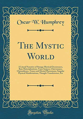 The Mystic World A Literal Narrative of Strange Mystical Occurrences, Rare Materializations, Voice Seances, Clairvoyance, Clairaudience, Trance and Mental Phenomena, Singular Physical Manifestations, Thought Transferrence, Etc (Classic Reprint)