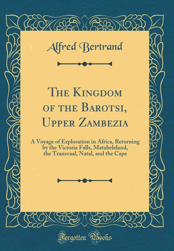 The Kingdom of the Barotsi, Upper Zambezia A Voyage of Exploration in Africa, Returning by the Victoria Falls, Matabeleland, the Transvaal, Natal, and the Cape (Classic Reprint)