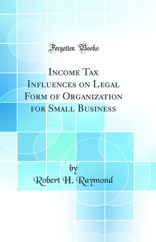 Income Tax Influences on Legal Form of Organization for Small Business (Classic Reprint)