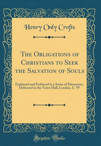 The Obligations of Christians to Seek the Salvation of Souls Explained and Enforced in a Series of Discourses, Delivered in the Town Hall, London, C. W (Classic Reprint)
