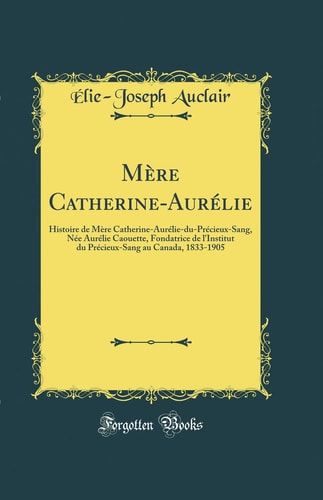 Mère Catherine-Aurélie Histoire de Mère Catherine-Aurélie-Du-Précieux-Sang, Née Aurélie Caouette, Fondatrice de l'Institut Du Précieux-Sang Au Canada, 1833-1905 (Classic Reprint)