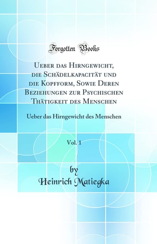 Ueber Das Hirngewicht, Die Schädelkapacität Und Die Kopfform, Sowie Deren Beziehungen Zur Psychischen Thätigkeit Des Menschen, Vol. 1 Ueber Das Hirngewicht Des Menschen (Classic Reprint)