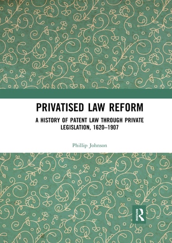 Privatised Law Reform A History of Patent Law Through Private Legislation, 1620-1907
