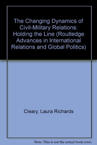 The Changing Dynamics of Civil-Military Relations: Holding the Line (Routledge Advances in International Relations and Global Politics)