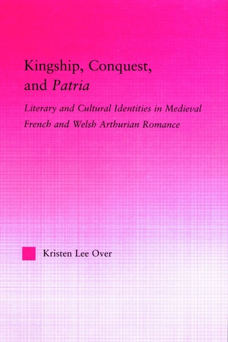 Kingship, Conquest, and Patria Literary and Cultural Identities in Medieval French and Welsh Arthurian Romance