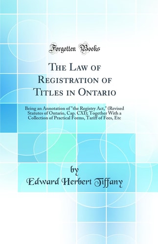 The Law of Registration of Titles in Ontario Being an Annotation of "the Registry Act," (Revised Statutes of Ontario, Cap. CXI); Together with a Collection of Practical Forms, Tariff of Fees, Etc (Classic Reprint)