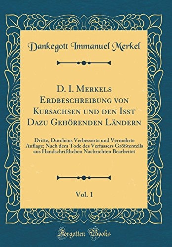 D. I. Merkels Erdbeschreibung Von Kursachsen Und Den Isst Dazu Gehörenden Ländern, Vol. 1 Dritte, Durchaus Verbesserte Und Vermehrte Auflage; Nach Dem Tode Des Verfassers Größtenteils Aus Handschriftlichen Nachrichten Bearbeitet (Classic Reprint)