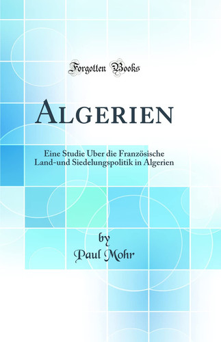 Algerien Eine Studie Über Die Französische Land-Und Siedelungspolitik in Algerien (Classic Reprint)