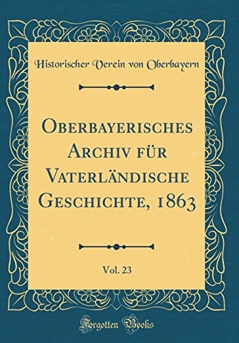 Oberbayerisches Archiv Für Vaterländische Geschichte, 1863, Vol. 23 (Classic Reprint)